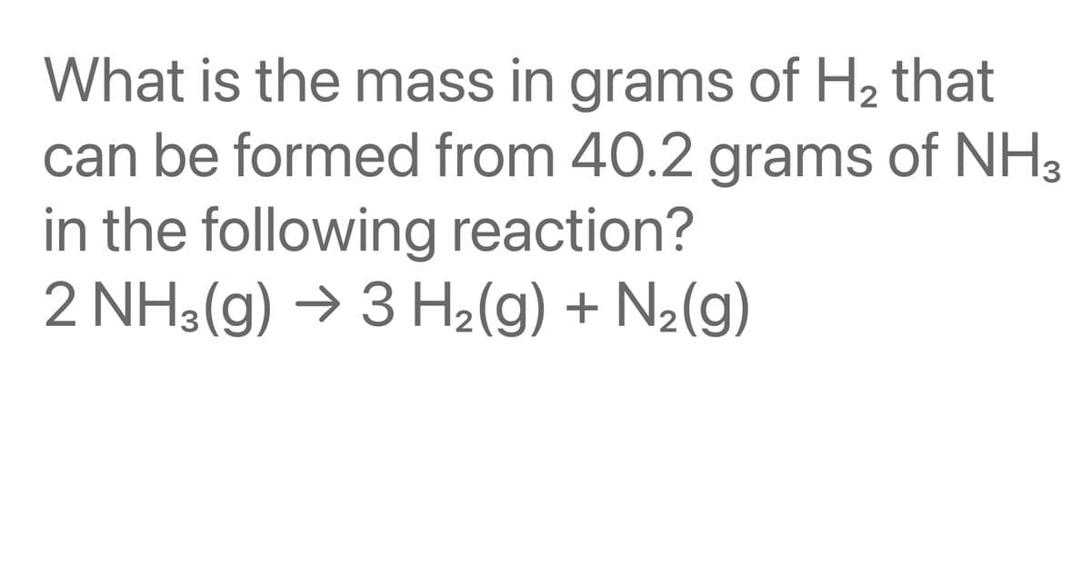 What is the mass in grams of H₂ that
can be formed from 40.2 grams of NH3
in the following reaction?
2 NH3(g) → 3 H₂(g) + N₂(g)