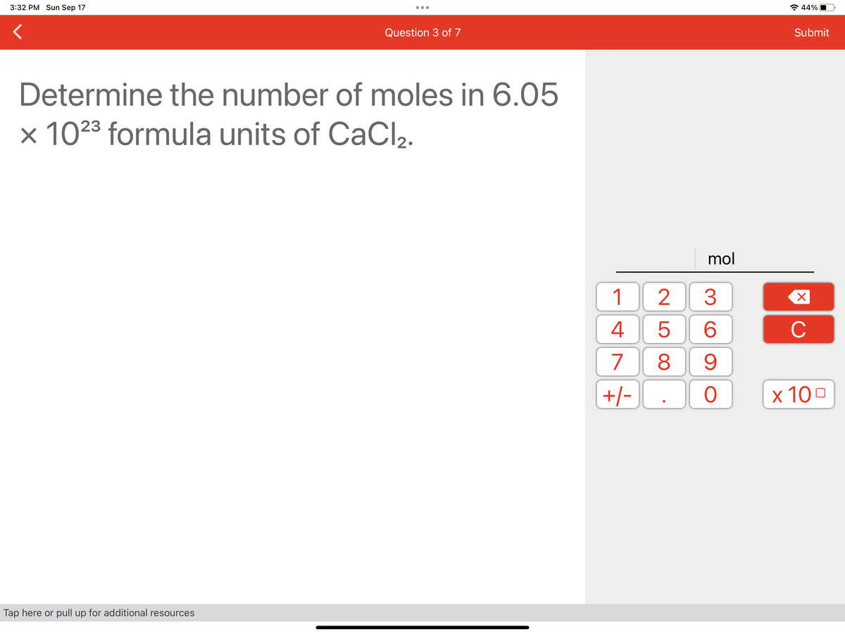 3:32 PM Sun Sep 17
Question 3 of 7
Determine the number of moles in 6.05
x 1023 formula units of CaCl₂.
Tap here or pull up for additional resources
1
4
7
+/-
258
mol
3
6
9
O
44%
Submit
X
с
x 100