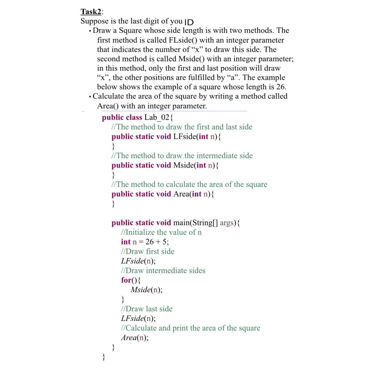 Task2:
Suppose is the last digit of you ID
• Draw a Square whose side length is with two methods. The
first method is called FLside() with an integer parameter
that indicates the number of “x" to draw this side. The
second method is called Mside() with an integer parameter;
in this method, only the first and last position will draw
"x", the other positions are fulfilled by "a". The example
below shows the example of a square whose length is 26.
• Calculate the area of the square by writing a method called
Area() with an integer parameter.
public class Lab_02{
//The method to draw the first and last side
public static void LFside(int n){
}
//The method to draw the intermediate side
public static void Mside(int n){
}
//The method to calculate the area of the square
public static void Area(int n){
}
public static void main(String[[] args){
//Initialize the value of n
int n = 26 + 5;
//Draw first side
LFside(n);
//Draw intermediate sides
for(){
Mside(n);
}
//Draw last side
LFside(n);
//Calculate and print the area of the square
Area(n);
}
}
