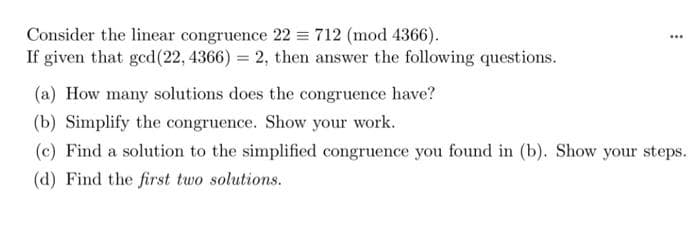 Consider the linear congruence 22 = 712 (mod 4366).
If given that ged(22, 4366) = 2, then answer the following questions.
...
(a) How many solutions does the congruence have?
(b) Simplify the congruence. Show your work.
(c) Find a solution to the simplified congruence you found in (b). Show your steps.
(d) Find the first two solutions.
