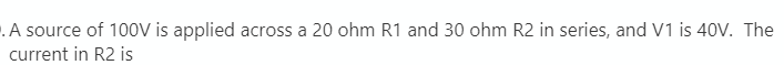 .A source of 100oV is applied across a 20 ohm R1 and 30 ohm R2 in series, and V1 is 40V. The
current in R2 is
