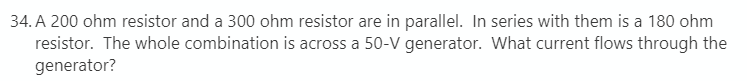 34. A 200 ohm resistor and a 300 ohm resistor are in parallel. In series with them is a 180 ohm
resistor. The whole combination is across a 50-V generator. What current flows through the
generator?
