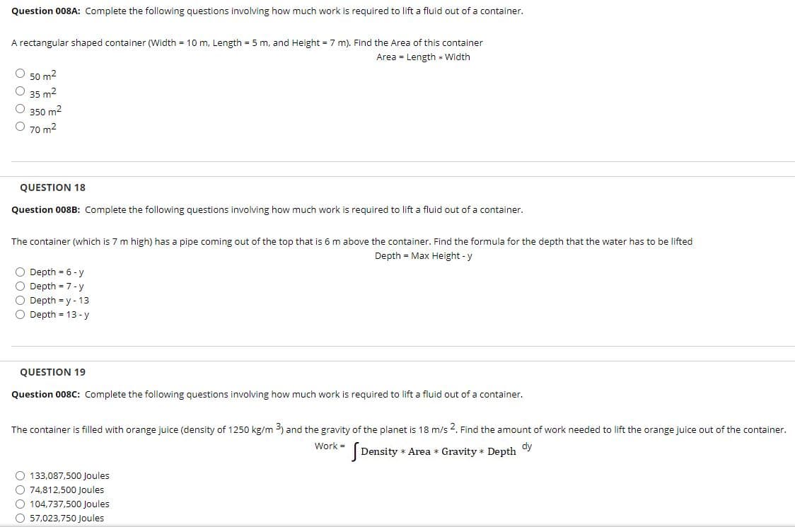 Question 008A: Complete the following questions involving how much work is required to lift a fluid out of a container.
A rectangular shaped container (Width = 10 m, Length = 5 m, and Height = 7 m). Find the Area of this container
Area = Length * Width
O 50 m2
O 35 m2
O 350 m2
O 70 m2
QUESTION 18
Question 008B: Complete the following questions involving how much work is required to lift a fluid out of a container.
The container (which is 7 m high) has a pipe coming out of the top that is 6 m above the container. Find the formula for the depth that the water has to be lifted
Depth = Max Height - y
O Depth = 6 - y
O Depth = 7- y
O Depth = y - 13
O Depth = 13 -y
QUESTION 19
Question 008C: Complete the following questions involving how much work is required to lift a fluid out of a container.
The container is filled with orange juice (density of 1250 kg/m ) and the gravity of the planet is 18 m/s 4. Find the amount of work needed to lift the orange juice out of the container.
Work =
dy
Density * Area * Gravity * Depth
O 133,087,500 Joules
O 74,812,500 Joules
O 104,737,500 Joules
O 57,023,750 Joules

