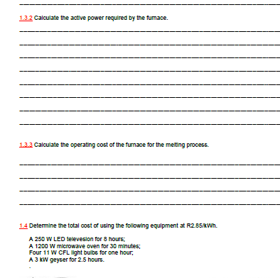 1.3.2 Calculate the active power required by the fumace.
132 Calculate the operating cost of the furnace for the melting process.
1.4 Detemine the total cost of using the following equipment at R2.85/KWh.
A 250 W LED televesion for 8 hours;
A 1200 W microwave oven for 30 minutes;
Four 11 W CFL Iight bulbs for one hour,
A 3 KW geyser for 2.5 hours.
