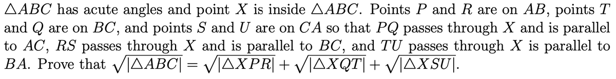 AABC has acute angles and point X is inside AABC. Points P and R are on AB, points T
and Q are on BC, and points S and U are on CA so that PQ passes through X and is parallel
to AC, RS passes through X and is parallel to BC, and TU passes through X is parallel to
BA. Prove that √AABC| = √√|AXPR| + √|AXQT| + √|ÄXSU|.