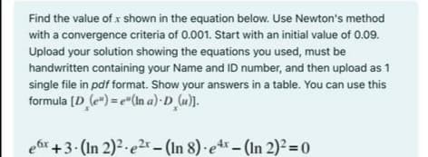 Find the value of x shown in the equation below. Use Newton's method
with a convergence criteria of 0.001. Start with an initial value of 0.09.
Upload your solution showing the equations you used, must be
handwritten containing your Name and ID number, and then upload as 1
single file in pdf format. Show your answers in a table. You can use this
formula (D (e") = e"(In a)·D u).
ear+3- (In 2)2-e2r (In 8) e-(In 2)² = 0
