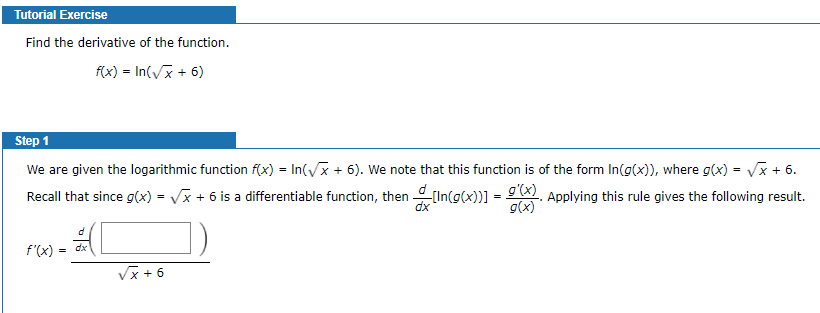 Tutorial Exercise
Find the derivative of the function.
f(x) = In(Vx + 6)
Step 1
We are given the logarithmic function f(x) = In(/x + 6). We note that this function is of the form In(g(x)), where g(x) = Vx + 6.
Recall that since g(x) = Vx + 6 is a differentiable function, then [In(g(x)] = ). Applying this rule gives the following result.
%3D
dx
g(x)
dx
f'(x)
Vx + 6
