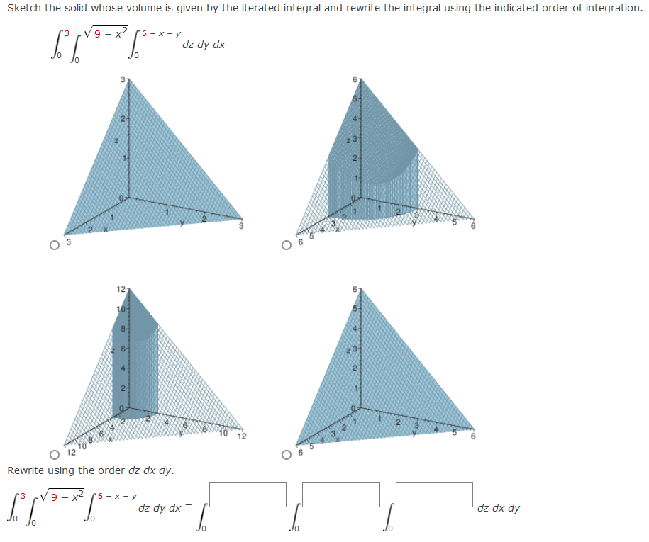 Sketch the solid whose volume is given by the iterated integral and rewrite the integral using the indicated order of integration.
V9 - x2
6 - х — у
dz dy dx
2-
12
10
23
12
Rewrite using the order dz dx dy.
X-
6 - х — у
dz dy dx =
dz dx dy
