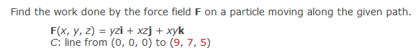 Find the work done by the force field F on a particle moving along the given path.
F(x, y, z) = yzi + xzj + xyk
C: line from (0, 0, 0) to (9, 7,5)
