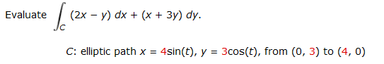 Evaluate
(2х — у) dx + (х + 3у) dy.
C: elliptic path x =
4sin(t), y = 3cos(t), from (0, 3) to (4, 0)
