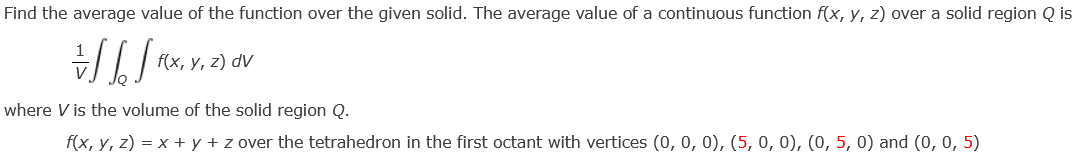 Find the average value of the function over the given solid. The average value of a continuous function f(x, y, z) over a solid region Q is
=///FX,
f(x, y, z) dv
where V is the volume of the solid region Q.
f(x, y, z) = x + y + z over the tetrahedron in the first octant with vertices (0, 0, 0), (5, 0, 0), (0, 5, 0) and (0, 0, 5)