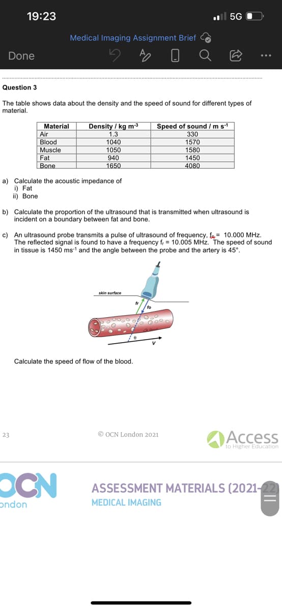 .5G
Medical Imaging Assignment Brief
Done
Question 3
The table shows data about the density and the speed of sound for different types of
material.
Material
Density / kg m-³
Speed of sound / m s.1
Air
1.3
330
Blood
1040
1570
Muscle
1050
1580
Fat
940
1450
Bone
1650
4080
a) Calculate the acoustic impedance of
i) Fat
ii) Bone
b) Calculate the proportion of the ultrasound that is transmitted when ultrasound is
incident on a boundary between fat and bone.
c) An ultrasound probe transmits a pulse of ultrasound of frequency, f = 10.000 MHz.
The reflected signal is found to have a frequency fr = 10.005 MHz. The speed of sound
in tissue is 1450 ms1 and the angle between the probe and the artery is 45°.
skin surface
Calculate the speed of flow of the blood.
23
ⒸOCN London 2021
to Higher Education
OCN
ASSESSMENT MATERIALS (2021-
ondon
MEDICAL IMAGING
19:23