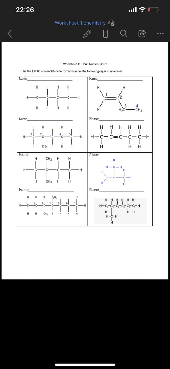 22:26
Worksheet 1 chemistry
да
Worksheet 1: IUPAC Nomenclature
Use the IUPAC Nomenclature to correctly name the following organic molecules.
Name
Name
Н
H
Н H
H
Н
C
C
C
Н
Н
Н
H
Name
Н
Н H H H
1
2
IIIII
3! 41 51
C
H
H CH₂ Н
Н Н
Name
CH3
Н-
C C
Н
CH3
H
Name
Н H H C₂Hs H H Н
Ники
21 3
4
5
C
-Н
Н
Н CH₂ H H Н Н
Н
Н-
C
H
х
H
H2C
4
-CH3
Name
н
нннн
| | || |
Н-c-c=c-С-С-Н
II
н н
I
Name
H
Name
Н
st
H
Il →
H-C-H
с
-H
НННН Н Н
||||ТТ
H-C-C-c=C-G-C-H
Н Н
Н
H-C-H
H