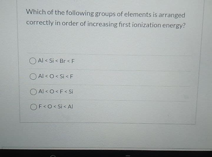 Which of the following groups of elements is arranged
correctly in order of increasing first ionization energy?
O Al < Si < Br < F
O Al <O< Si < F
O Al < O<F< Si
OF<O< Si < AI
