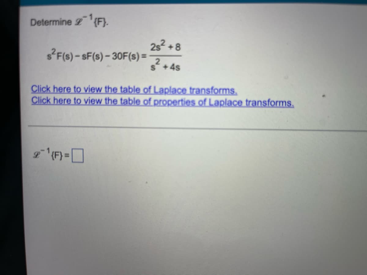 Determine ¹{F}.
s²F(s)-sF(s)-30F(s) =
2s² +8
s² + 4s
Click here to view the table of Laplace transforms.
Click here to view the table of properties of Laplace transforms.
21¹{F} =