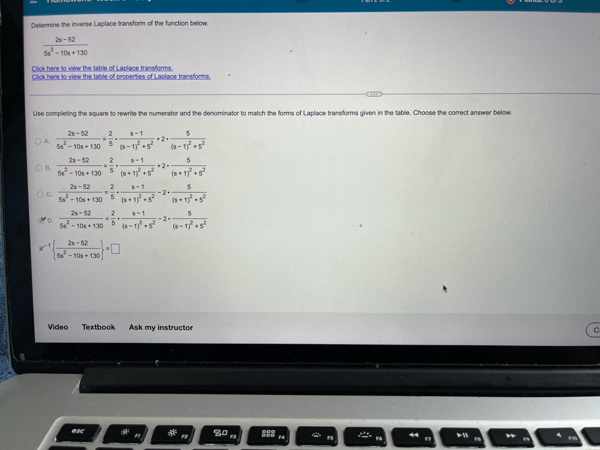 Determine the inverse Laplace transform of the function below.
2s-52
2
5s - 10s +130
Click here to view the table of Laplace transforms.
Click here to view the table of properties of Laplace transforms.
Use completing the square to rewrite the numerator and the denominator to match the forms of Laplace transforms given in the table. Choose the correct answer below.
O.A.
OB.
O C.
R
D.
2s-52
2
5s - 10s +130
2s-52
5s²2²-10s +130
2s-52
5s²-10s +130
2
=
2s-52
2
5s² - 10s +130
2s-52
2
5s - 10s +130
esc
2
2
= -.
5
5
=
2
s-1
5 (s+ 1)² +5²
=
s-1
(S-1)² +5²
2
5
S-1
(s+ 1)² +5²
s-1
(S-1)² +5²
+2.
FI
+2.
-2.
5
(S-1)² +5²
-2.
5
(s+ 1)² +5²
5
(s+ 1)² +5²
Video Textbook Ask my instructor
5
(S-1)² +5²
F2
ㅁㅁ
F3
000
000 F4
F5
F6
◄◄
F7
► 11
FB
F9
F10
C