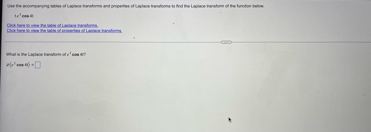 Use the accompanying tables of Laplace transforms and properties of Laplace transforms to find the Laplace transform of the function below.
te¹ cos 4t
Click here to view the table of Laplace transforms.
Click here to view the table of properties of Laplace transforms.
What is the Laplace transform of e¹ cos 4t?
Ple¹ cos 4t) =
←