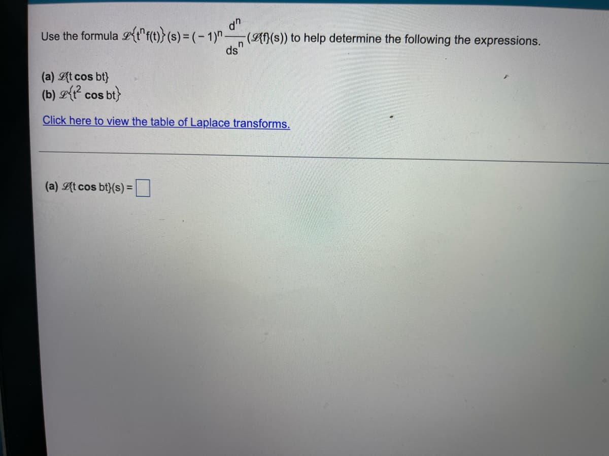 Use the formula {tf(t))} (s) = (-1)^({f}(s)) to help determine the following the expressions.
dn
ds"
(a) {t cos bt}
(b) {t² cos bt}
Click here to view the table of Laplace transforms.
(a) At cos bt}(s) =