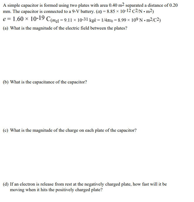 A simple capacitor is formed using two plates with area 0.40 m2 separated a distance of 0.20
mm. The capacitor is connected to a 9-V battery. (ɛ0 = 8.85 × 10-12 C2/N • m²)
e = 1.60 × 10-19 C(mel = 9.11 × 10-31 kgk = 1/4r80 = 8.99 × 109 N • m²/C2)
(a) What is the magnitude of the electric field between the plates?
(b) What is the capacitance of the capacitor?
(c) What is the magnitude of the charge on each plate of the capacitor?
(d) If an electron is release from rest at the negatively charged plate, how fast will it be
moving when it hits the positively charged plate?
