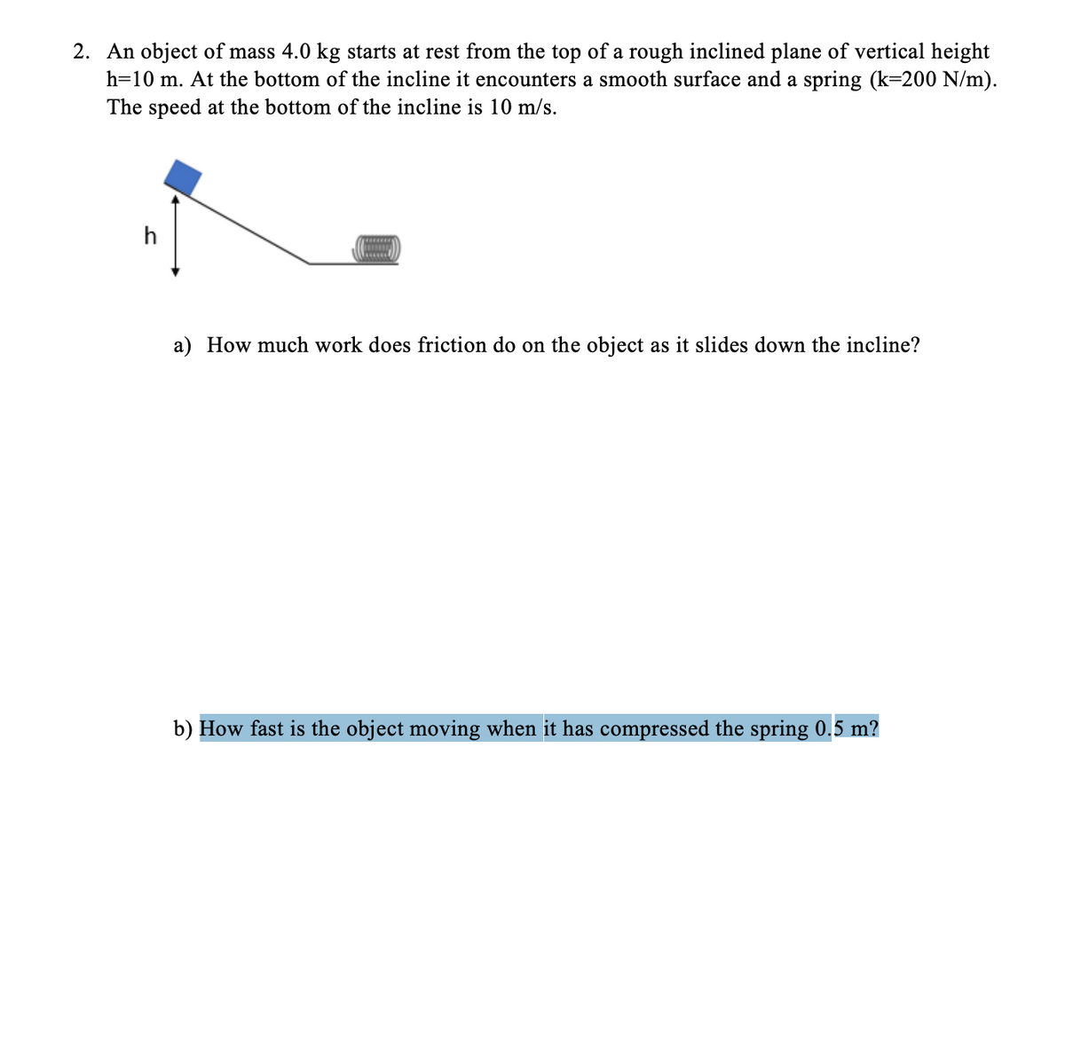 2. An object of mass 4.0 kg starts at rest from the top of a rough inclined plane of vertical height
h=10 m. At the bottom of the incline it encounters a smooth surface and a spring (k=200 N/m).
The speed at the bottom of the incline is 10 m/s.
h
a) How much work does friction do on the object as it slides down the incline?
b) How fast is the object moving when it has compressed the spring 0.5 m?
