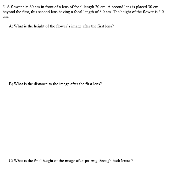 5. A flower sits 80 cm in front of a lens of focal length 20 cm. A second lens is placed 30 cm
beyond the first, this second lens having a focal length of 8.0 cm. The height of the flower is 5.0
cm.
A) What is the height of the flower's image after the first lens?
B) What is the distance to the image after the first lens?
C) What is the final height of the image after passing through both lenses?
