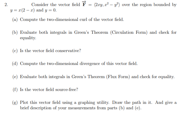 2.
Consider the vector field F
(2.ary, a² – y²) over the region bounded by
y = x(2 – a) and y = 0.
(a) Compute the two-dimensional curl of the vector field.
(b) Evaluate both integrals in Green's Theorem (Circulation Form) and check for
equality.
(c) Is the vector field conservative?
(d) Compute the two-dimensional divergence of this vector field.
(e) Evaluate both integrals in Green's Theorem (Flux Form) and check for equality.
(f) Is the vector field source-free?
(g) Plot this vector field using a graphing utility. Draw the path in it. And give a
brief description of your measurements from parts (b) and (e).
