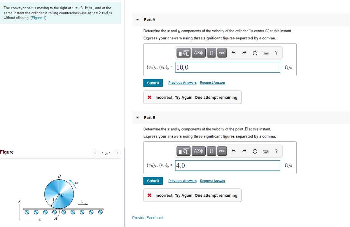 The conveyor belt is moving to the right at v = 13 ft/s, and at the
same instant the cylinder is rolling counterclockwise at w = 2 rad/s
without slipping. (Figure 1)
Part A
Determine the a and y components of the velocity of the cylinder'Os center C at this instant.
Express your answers using three significant figures separated by a comma.
vec
(vc)z. (vc), = |10,0
ft/s
Submit
Previous Answers Request Answer
X Incorrect; Try Again; One attempt remaining
Part B
Determine the x and y components of the velocity of the point B at this instant.
Express your answers using three significant figures separated by a comma.
nν ΑΣφ
vec
Figure
< 1 of 1 >
(vB)z, (vB)y = 4,0
ft/s
Submit
Previous Answers Request Answer
X Incorrect; Try Again; One attempt remaining
Provide Feedback
