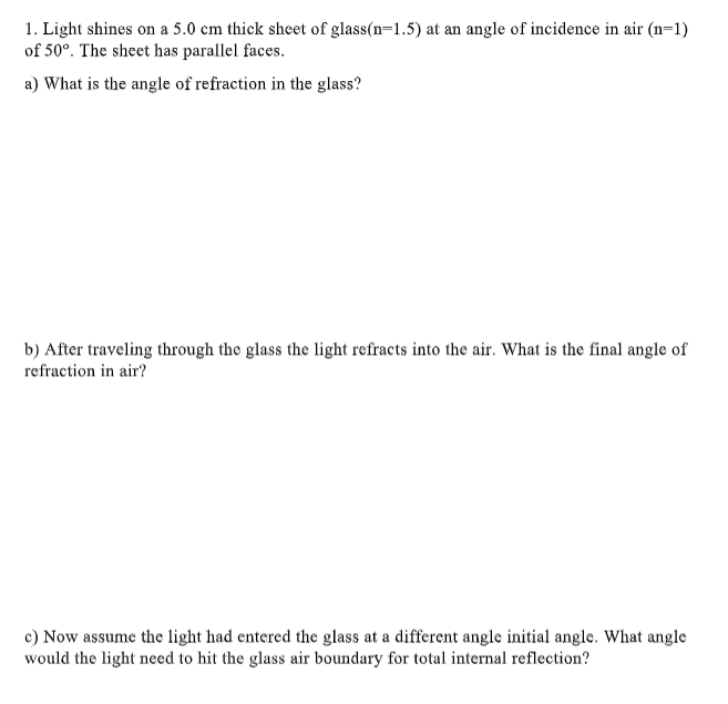 1. Light shines on a 5.0 cm thick sheet of glass(n=1.5) at an angle of incidence in air (n=1)
of 50º. The sheet has parallel faces.
a) What is the angle of refraction in the glass?
b) After traveling through the glass the light refracts into the air. What is the final angle of
refraction in air?
c) Now assume the light had entered the glass at a different angle initial angle. What angle
would the light need to hit the glass air boundary for total internal reflection?
