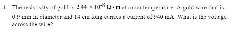 1. The resistivity of gold is 2.44 × 10-8 2. m at room temperature. A gold wire that is
0.9 mm in diameter and 14 cm long carries a current of 940 mA. What is the voltage
across the wire?
