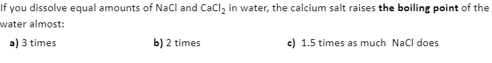 If you dissolve equal amounts of NaCl and CaCl, in water, the calcium salt raises the boiling point of the
water almost:
a) 3 times
b) 2 times
c) 1.5 times as much Nacl does
