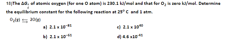 18)The AG, of atomic oxygen (for one O atom) is 230.1 kJ/mol and that for 02 is zero kJ/mol. Determine
f
the equilibrium constant for the following reaction at 25° C and 1 atm.
02(8) 5 20(8)
a) 2.1 х 10-81
c) 2.1 x 1040
b) 2.1 х 10-61
d) 4.6 x10-41
