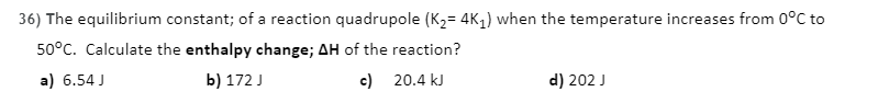 36) The equilibrium constant; of a reaction quadrupole (K2= 4K1) when the temperature increases from 0°C to
50°C. Calculate the enthalpy change; AH of the reaction?
a) 6.54 J
b) 172 J
c) 20.4 kJ
d) 202 J
