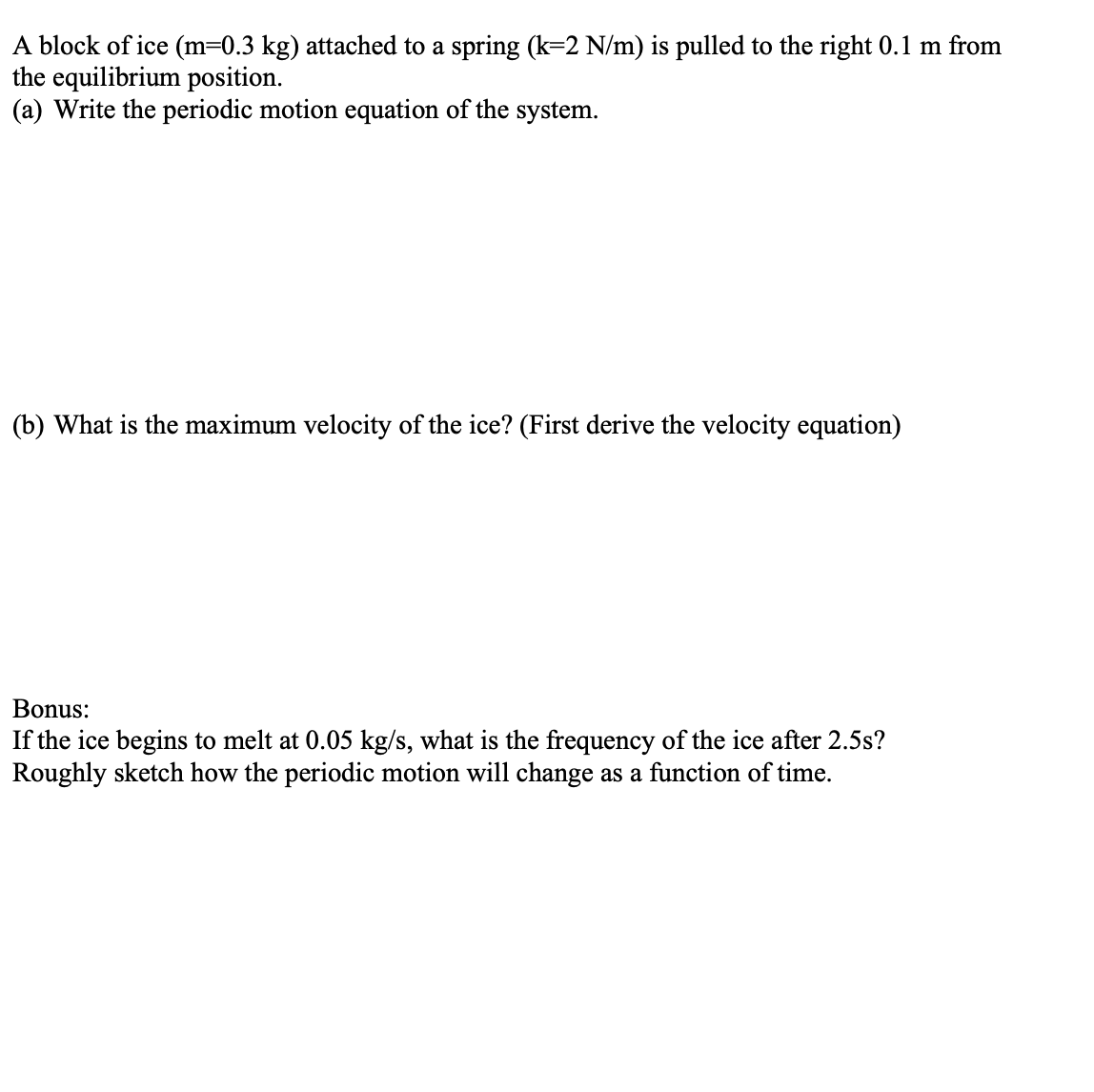 A block of ice (m=0.3 kg) attached to a spring (k=2 N/m) is pulled to the right 0.1 m from
the equilibrium position.
(a) Write the periodic motion equation of the system.
(b) What is the maximum velocity of the ice? (First derive the velocity equation)
Bonus:
If the ice begins to melt at 0.05 kg/s, what is the frequency of the ice after 2.5s?
Roughly sketch how the periodic motion will change as a function of time.
