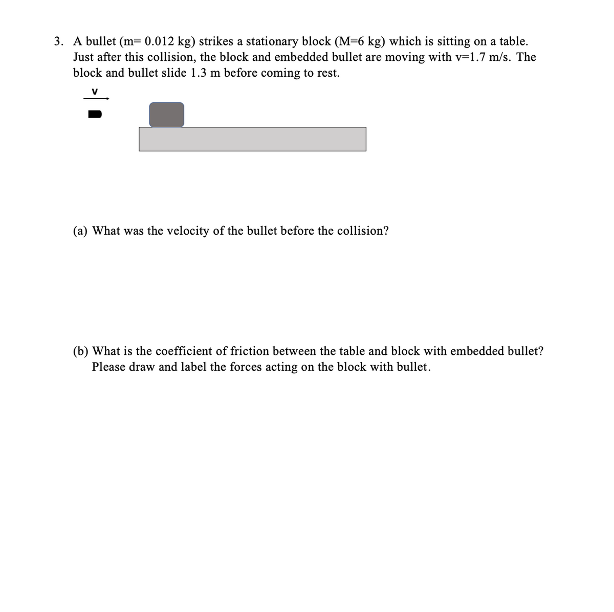 3. A bullet (m= 0.012 kg) strikes a stationary block (M=6 kg) which is sitting on a table.
Just after this collision, the block and embedded bullet are moving with v=1.7 m/s. The
block and bullet slide 1.3 m before coming to rest.
(a) What was the velocity of the bullet before the collision?
(b) What is the coefficient of friction between the table and block with embedded bullet?
Please draw and label the forces acting on the block with bullet.
