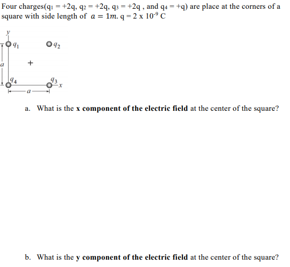 Four charges(qı = +2q, q2 = +2q, q3 = +2q , and q4 = +q) are place at the corners of a
square with side length of a = 1m. q = 2 x 10° C
042
a
a. What is the x component of the electric field at the center of the square?
b. What is the y component of the electric field at the center of the square?
