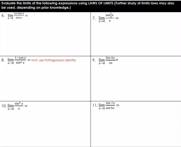 Evaluate the limits of the following expressions using LAWS OF LIMITS (Further study of limits laws may also
be used, depending on prior knowledge.)
3xtanx
6. lim
X-0 sinx
sinx
7. lim-
1-cosx
8. lim-
x+0 sin? x
= hint: use Pythagorean identity
9. lim Sin 5x
ズ→0
3x
sin?x
10. lim
ズ→0
11. lim Sin 7x
x-0 sin 5x
