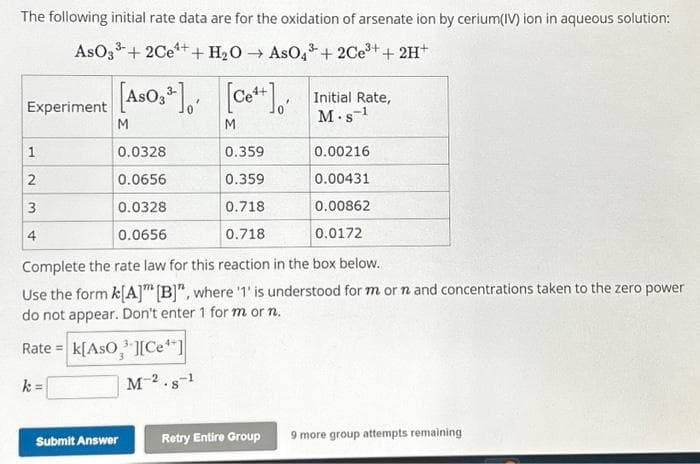 The following initial rate data are for the oxidation of arsenate ion by cerium(IV) ion in aqueous solution:
33+ 2Ce++ H₂O → AsO4³ +2Ce³+ + 2H+
AsO 3³
Experiment
1
2
3
4
[ASO3³] [C]
As
M
M
0.0328
0.0656
0.0328
0.0656
Submit Answer
0.359
0.359
0.718
0.718
Complete the rate law for this reaction in the box below.
Use the form k[A] [B]", where '1' is understood for m or n and concentrations taken to the zero power
do not appear. Don't enter 1 for m or n.
Rate = K[AsO][Ce**]
k=
M-2.8-1
Initial Rate,
M.S-¹
Retry Entire Group
0.00216
0.00431
0.00862
0.0172
9 more group attempts remaining