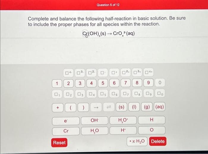 Complete and balance the following half-reaction in basic solution. Be sure
to include the proper phases for all species within the reaction.
Cr(OH),(s)→ CrO² (aq)
1
U
+
□
2
Cr
Reset
(
3.
0
3.
03
)
4
Question 5 of 12
0
->
OH
H₂O
12+ 3+ 4+
5 6 7 8 9 0
05 06 07 08 09 00
(1) (g) (aq)
0
11
(s)
H₂O*
H*
H
O
x H₂O Delete