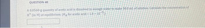 QUESTION 48
A 0.0560-g quantity of acetic acid is dissolved in enough water to make 50.0 mL of solution. Calculate the concentration of
H* (in M) at equilibrium. (Ka for acetic acid-18-10-5)