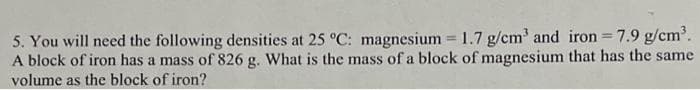 5. You will need the following densities at 25 °C: magnesium = 1.7 g/cm³ and iron = 7.9 g/cm³.
A block of iron has a mass of 826 g. What is the mass of a block of magnesium that has the same
volume as the block of iron?