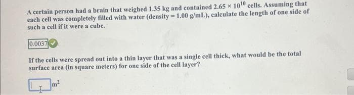 A certain person had a brain that weighed 1.35 kg and contained 2.65 x 10¹0 cells. Assuming that
each cell was completely filled with water (density=1.00 g/mL), calculate the length of one side of
such a cell if it were a cube.
0.0037
If the cells were spread out into a thin layer that was a single cell thick, what would be the total
surface area (in square meters) for one side of the cell layer?