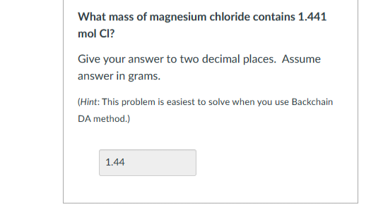 What mass of magnesium chloride contains 1.441
mol Cl?
Give your answer to two decimal places. Assume
answer in grams.
(Hint: This problem is easiest to solve when you use Backchain
DA method.)
1.44