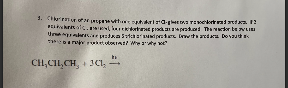 3. Chlorination of an propane with one equivalent of Cl₂ gives two monochlorinated products. If 2
equivalents of Cl₂ are used, four dichlorinated products are produced. The reaction below uses
three equivalents and produces 5 trichlorinated products. Draw the products. Do you think
there is a major product observed? Why or why not?
CH₂CH₂CH₂ + 3Cl₂
hu
->>