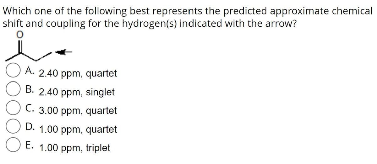 Which one of the following best represents the predicted approximate chemical
shift and coupling for the hydrogen(s) indicated with the arrow?
A. 2.40 ppm, quartet
B. 2.40 ppm, singlet
C. 3.00 ppm, quartet
D. 1.00 ppm, quartet
E. 1.00 ppm, triplet