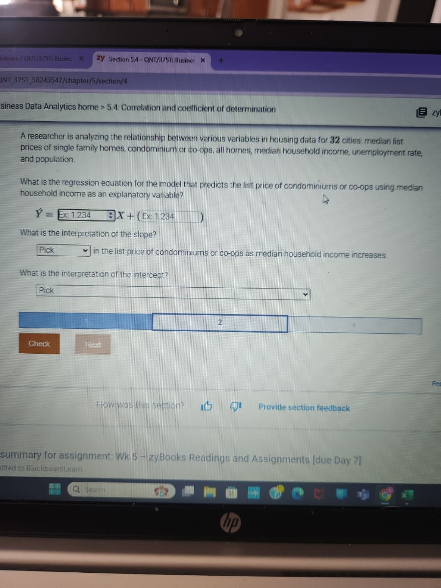 lebook/QNT/3751: Busine X zy Section 54-QNT/375T: Busine X
ONT 375T_58243547/chapter/5/section/4
siness Data Analytics home > 5.4: Correlation and coefficient of determination
Ezy
A researcher is analyzing the relationship between various variables in housing data for 32 cities: median list
prices of single family homes, condominium or co-ops, all homes, median household income, unemployment rate,
and population.
What is the regression equation for the model that predicts the list price of condominiums or co-ops using median
household income as an explanatory variable?
Y:
Ex: 1.234
X+(Ex 1234
What is the interpretation of the slope?
Pick
in the list price of condominiums or co-ops as median household income increases.
What is the interpretation of the intercept?
Pick
Check
Next
2
How was this section?
1
Provide section feedback
summary for assignment: Wk 5-zyBooks Readings and Assignments [due Day 7]
itted to BlackboardLeam
Q Search
hp
Fe