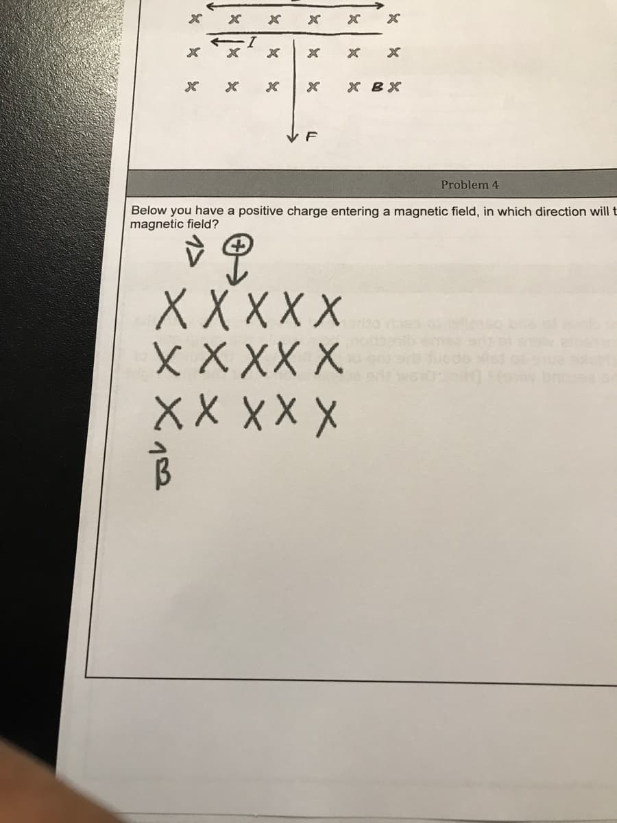 х вх
Problem 4
Below you have a positive charge entering a magnetic field, in which direction will t
magnetic field?
ХXXXX
ХXXXX
X X XX X
