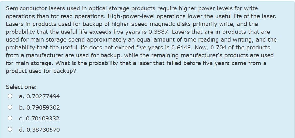 Semiconductor lasers used in optical storage products require higher power levels for write
operations than for read operations. High-power-level operations lower the useful life of the laser.
Lasers in products used for backup of higher-speed magnetic disks primarily write, and the
probability that the useful life exceeds five years is 0.3887. Lasers that are in products that are
used for main storage spend approximately an equal amount of time reading and writing, and the
probability that the useful life does not exceed five years is 0.6149. Now, 0.704 of the products
from a manufacturer are used for backup, while the remaining manufacturer's products are used
for main storage. What is the probability that a laser that failed before five years came from a
product used for backup?
Select one:
a. 0.70277494
b. 0.79059302
c. 0.70109332
O d. 0.38730570