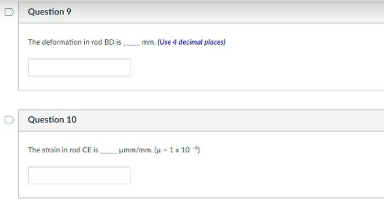 Question 9
The deformation in rod BD is
Question 10
The strain in rod CE is
mm. (Use 4 decimal places)
umm/mm. (u 1 x 10-6)