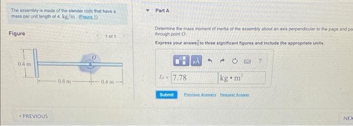 The assembly is made of the slender rods that have a
mass per unit length of 4 kg/m. (Figure 1)
Figure
1 of 1
0.8 m
0.4 m
0.4 m
PREVIOUS
Part A
Determine the mass moment of inertia of the assembly about an axs perpendicular to the page and pas
through point O
Express your answer to three significant figures and include the appropriate units.
PA 3
d
?
To 7.78
kg m²
Submit Previous Answers Heavest Answer
NEX
