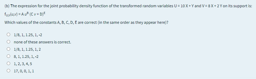 (b) The expression for the joint probability density function of the transformed random variables U = 10 X+Y and V= 8 X+ 2 Y on its support is:
fu,v(u,v) = A u® (C v + D}E
Which values of the constants A, B, C, D, E are correct (in the same order as they appear here)?
O 1/8, 1, 1.25, 1, -2
none of these answers is correct.
O 1/8, 1, 1.25, 1, 2
О 8, 1, 1.25, 1, -2
O 1, 2, 3, 4, 5
О 17, 0, 0, 1, 1
